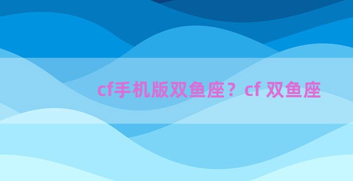 cf手机版双鱼座？cf 双鱼座